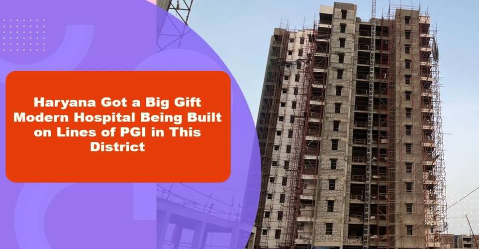 Haryana Got a Big Gift Modern Hospital Being Built on Lines of PGI in This District